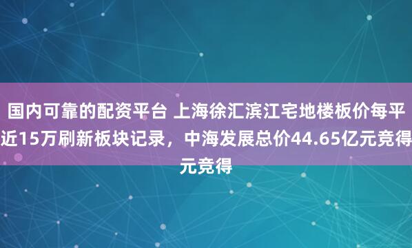 国内可靠的配资平台 上海徐汇滨江宅地楼板价每平近15万刷新板块记录，中海发展总价44.65亿元竞得