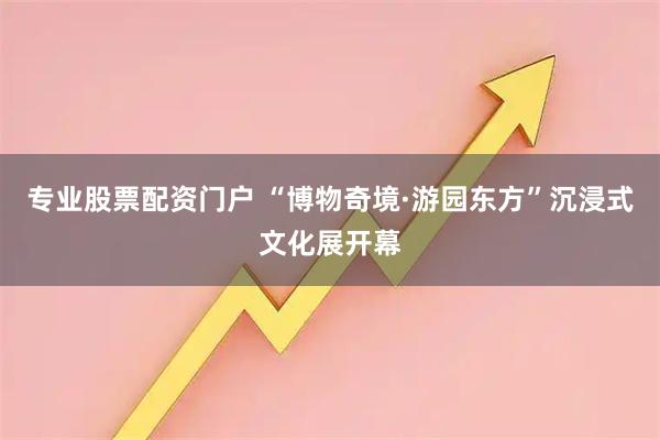 专业股票配资门户 “博物奇境·游园东方”沉浸式文化展开幕