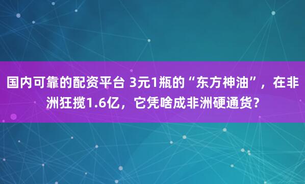 国内可靠的配资平台 3元1瓶的“东方神油”，在非洲狂揽1.6亿，它凭啥成非洲硬通货？