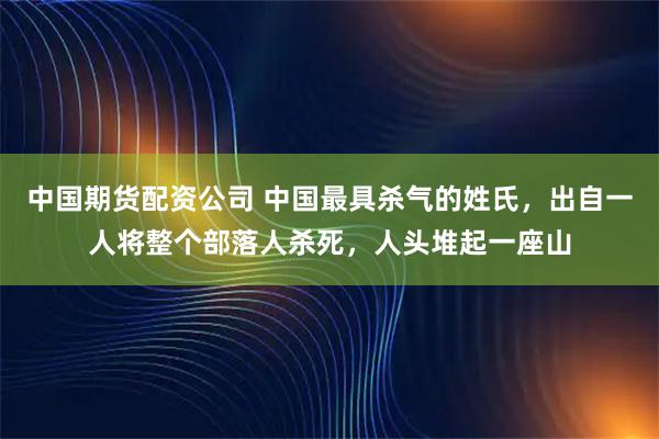 中国期货配资公司 中国最具杀气的姓氏，出自一人将整个部落人杀死，人头堆起一座山