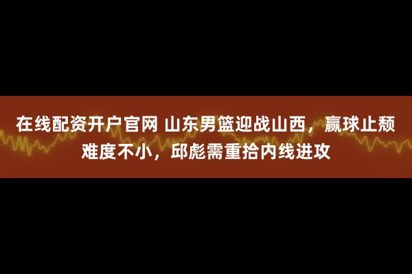 在线配资开户官网 山东男篮迎战山西，赢球止颓难度不小，邱彪需重拾内线进攻