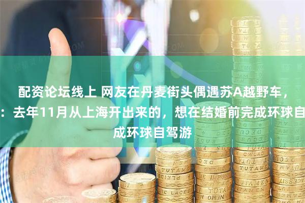 配资论坛线上 网友在丹麦街头偶遇苏A越野车，车主：去年11月从上海开出来的，想在结婚前完成环球自驾游
