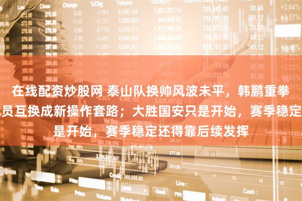 在线配资炒股网 泰山队换帅风波未平，韩鹏重拳补强边后卫，球员互换成新操作套路；大胜国安只是开始，赛季稳定还得靠后续发挥