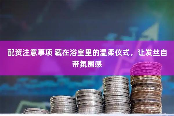 配资注意事项 藏在浴室里的温柔仪式，让发丝自带氛围感