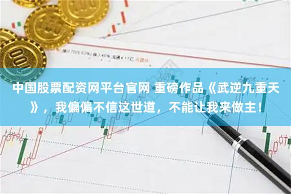 中国股票配资网平台官网 重磅作品《武逆九重天》，我偏偏不信这世道，不能让我来做主！