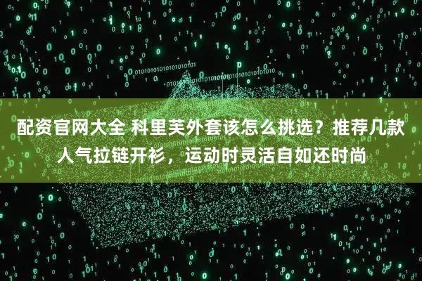 配资官网大全 科里芙外套该怎么挑选？推荐几款人气拉链开衫，运动时灵活自如还时尚