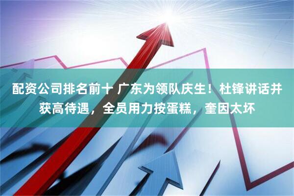 配资公司排名前十 广东为领队庆生！杜锋讲话并获高待遇，全员用力按蛋糕，奎因太坏