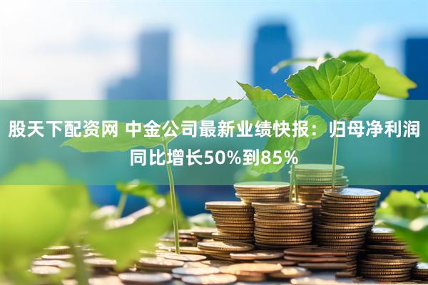 股天下配资网 中金公司最新业绩快报：归母净利润同比增长50%到85%