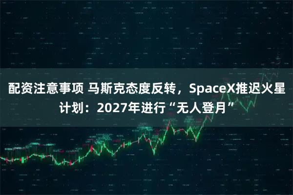 配资注意事项 马斯克态度反转，SpaceX推迟火星计划：2027年进行“无人登月”