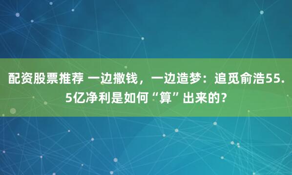配资股票推荐 一边撒钱，一边造梦：追觅俞浩55.5亿净利是如何“算”出来的？