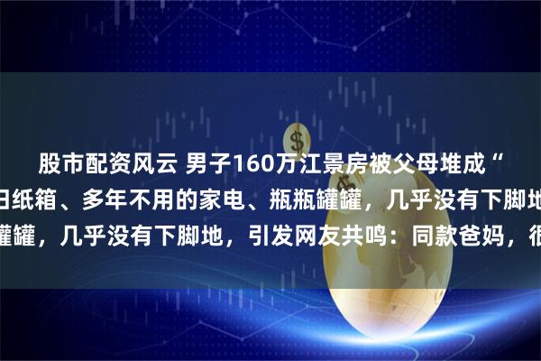 股市配资风云 男子160万江景房被父母堆成“废品站”：角落全是废旧纸箱、多年不用的家电、瓶瓶罐罐，几乎没有下脚地，引发网友共鸣：同款爸妈，很难改
