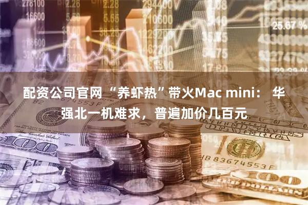 配资公司官网 “养虾热”带火Mac mini： 华强北一机难求，普遍加价几百元