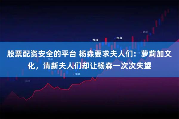 股票配资安全的平台 杨森要求夫人们：萝莉加文化，清新夫人们却让杨森一次次失望